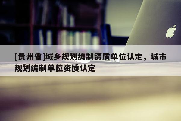 [貴州省]城鄉(xiāng)規(guī)劃編制資質單位認定，城市規(guī)劃編制單位資質認定