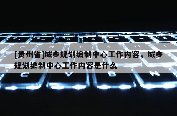 [貴州省]城鄉(xiāng)規(guī)劃編制中心工作內(nèi)容，城鄉(xiāng)規(guī)劃編制中心工作內(nèi)容是什么
