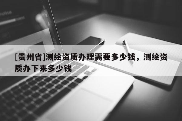 [貴州省]測繪資質辦理需要多少錢，測繪資質辦下來多少錢