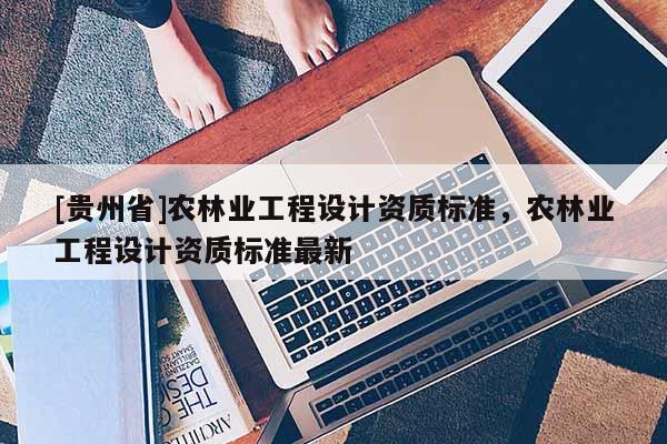 [貴州省]農林業工程設計資質標準，農林業工程設計資質標準最新