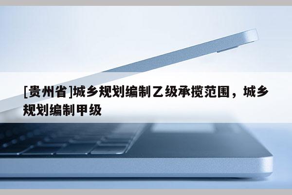 [貴州省]城鄉(xiāng)規(guī)劃編制乙級承攬范圍，城鄉(xiāng)規(guī)劃編制甲級