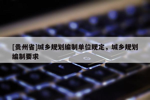 [貴州省]城鄉(xiāng)規(guī)劃編制單位規(guī)定，城鄉(xiāng)規(guī)劃編制要求