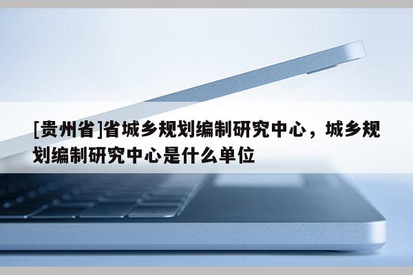 [貴州省]省城鄉(xiāng)規(guī)劃編制研究中心，城鄉(xiāng)規(guī)劃編制研究中心是什么單位