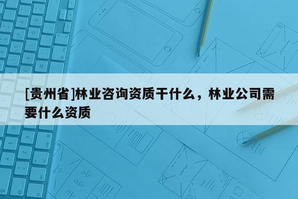 [貴州省]林業咨詢資質干什么，林業公司需要什么資質