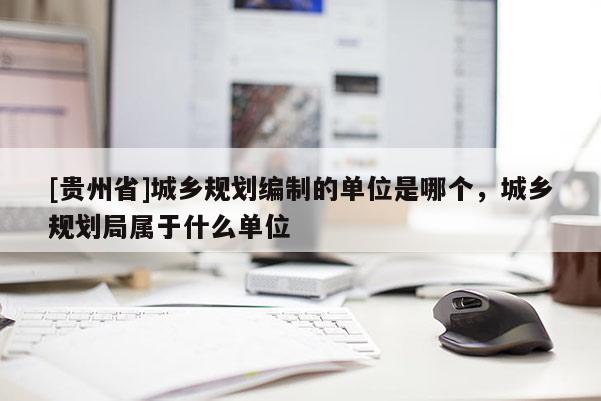 [貴州省]城鄉(xiāng)規(guī)劃編制的單位是哪個，城鄉(xiāng)規(guī)劃局屬于什么單位