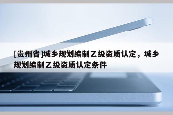 [貴州省]城鄉(xiāng)規(guī)劃編制乙級(jí)資質(zhì)認(rèn)定，城鄉(xiāng)規(guī)劃編制乙級(jí)資質(zhì)認(rèn)定條件