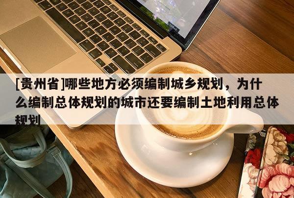 [貴州省]哪些地方必須編制城鄉規劃，為什么編制總體規劃的城市還要編制土地利用總體規劃