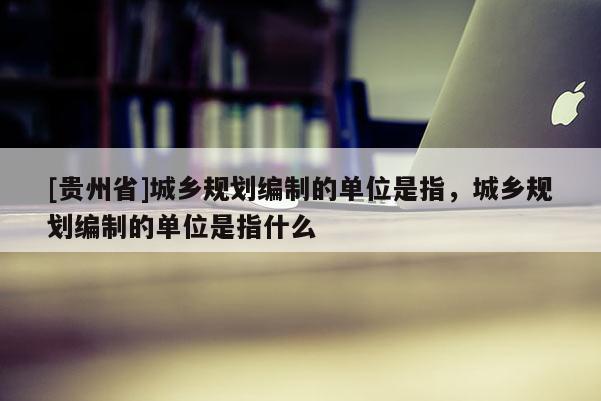 [貴州省]城鄉規劃編制的單位是指，城鄉規劃編制的單位是指什么