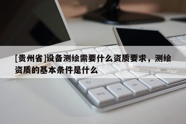 [貴州省]設備測繪需要什么資質要求，測繪資質的基本條件是什么