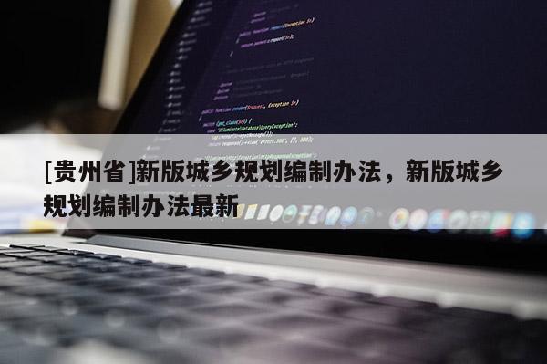 [貴州省]新版城鄉(xiāng)規(guī)劃編制辦法，新版城鄉(xiāng)規(guī)劃編制辦法最新