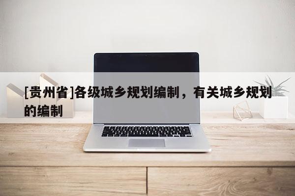 [貴州省]各級城鄉(xiāng)規(guī)劃編制，有關(guān)城鄉(xiāng)規(guī)劃的編制