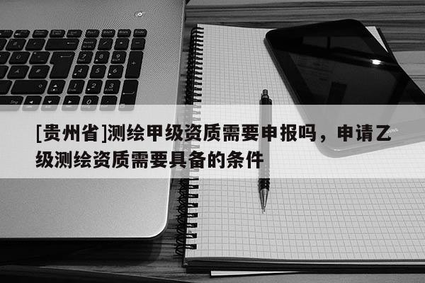 [貴州省]測繪甲級資質需要申報嗎，申請乙級測繪資質需要具備的條件