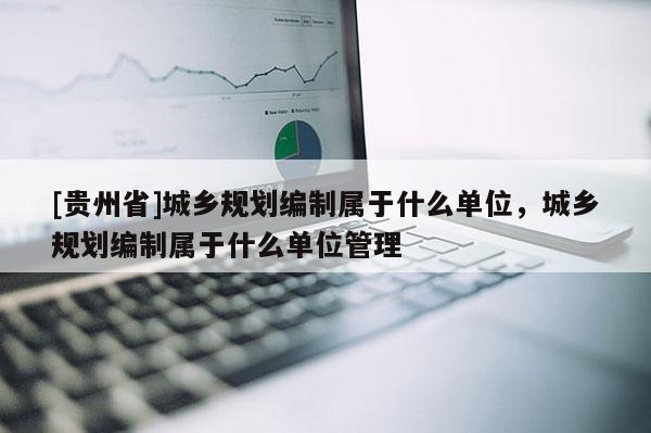 [貴州省]城鄉(xiāng)規(guī)劃編制屬于什么單位，城鄉(xiāng)規(guī)劃編制屬于什么單位管理