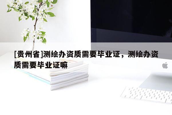 [貴州省]測(cè)繪辦資質(zhì)需要畢業(yè)證，測(cè)繪辦資質(zhì)需要畢業(yè)證嘛