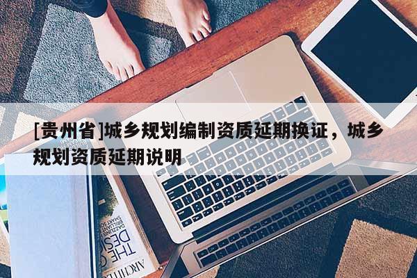 [貴州省]城鄉(xiāng)規(guī)劃編制資質(zhì)延期換證，城鄉(xiāng)規(guī)劃資質(zhì)延期說(shuō)明