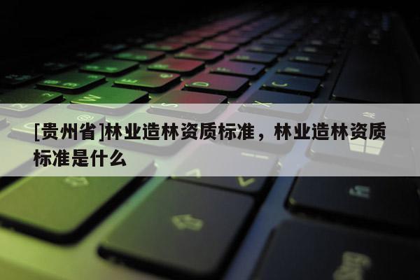 [貴州省]林業(yè)造林資質(zhì)標(biāo)準(zhǔn)，林業(yè)造林資質(zhì)標(biāo)準(zhǔn)是什么