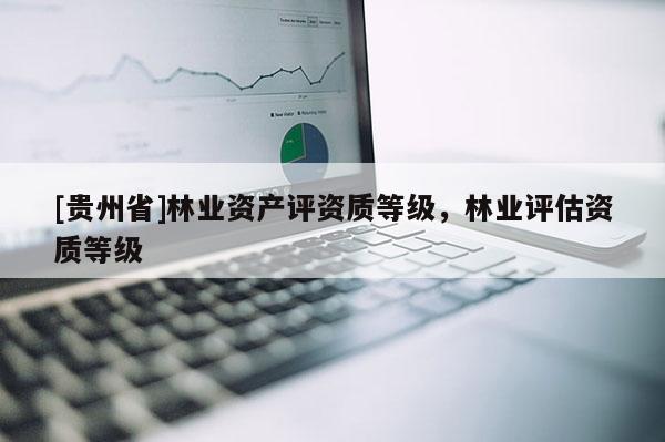 [貴州省]林業(yè)資產(chǎn)評資質(zhì)等級，林業(yè)評估資質(zhì)等級