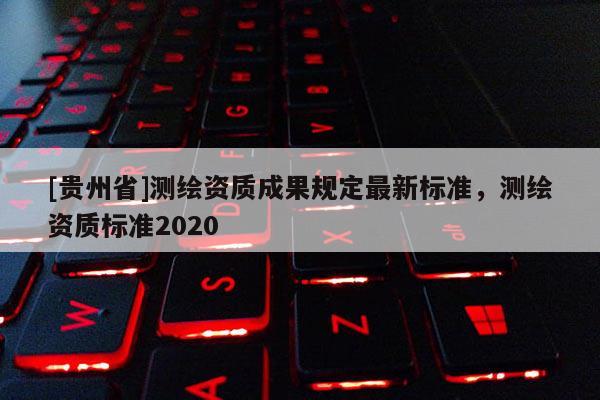 [貴州省]測繪資質(zhì)成果規(guī)定最新標(biāo)準(zhǔn)，測繪資質(zhì)標(biāo)準(zhǔn)2020