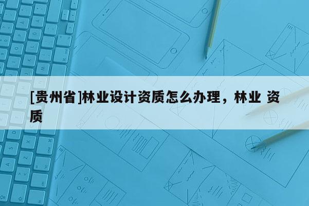 [貴州省]林業(yè)設(shè)計資質(zhì)怎么辦理，林業(yè) 資質(zhì)