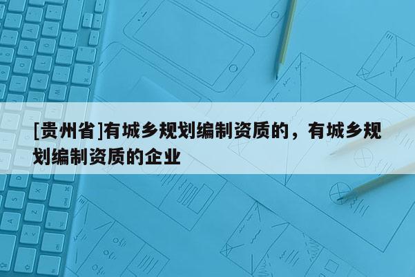 [貴州省]有城鄉規劃編制資質的，有城鄉規劃編制資質的企業