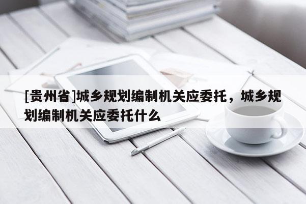 [貴州省]城鄉規劃編制機關應委托，城鄉規劃編制機關應委托什么