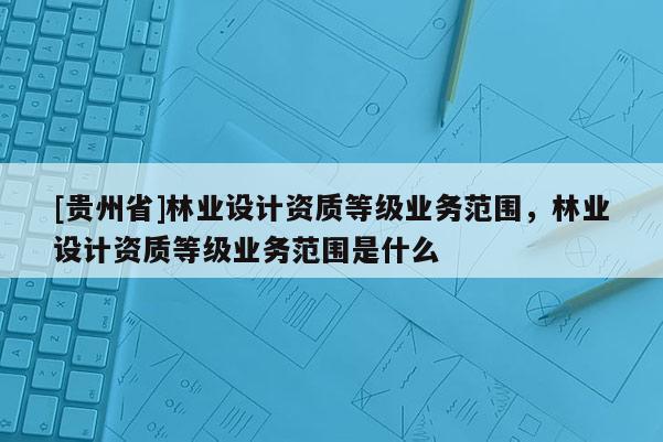 [貴州省]林業設計資質等級業務范圍，林業設計資質等級業務范圍是什么