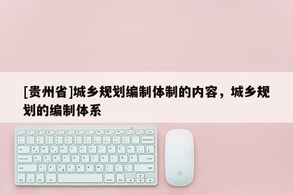 [貴州省]城鄉(xiāng)規(guī)劃編制體制的內容，城鄉(xiāng)規(guī)劃的編制體系