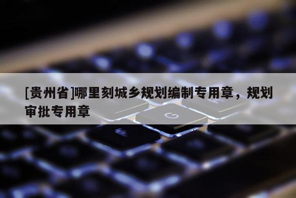 [貴州省]哪里刻城鄉規劃編制專用章，規劃審批專用章