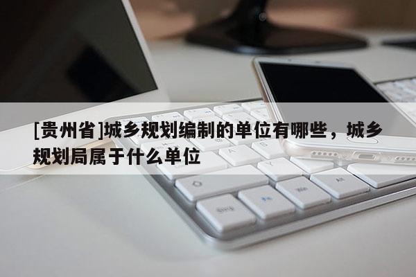 [貴州省]城鄉(xiāng)規(guī)劃編制的單位有哪些，城鄉(xiāng)規(guī)劃局屬于什么單位