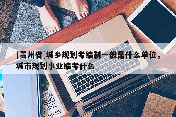 [貴州省]城鄉規劃考編制一般是什么單位，城市規劃事業編考什么