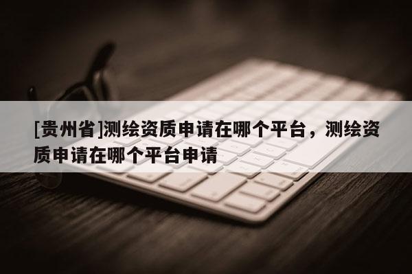 [貴州省]測繪資質申請在哪個平臺，測繪資質申請在哪個平臺申請
