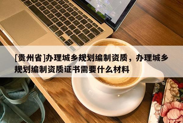 [貴州省]辦理城鄉規劃編制資質，辦理城鄉規劃編制資質證書需要什么材料