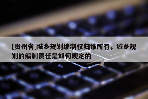[貴州省]城鄉(xiāng)規(guī)劃編制權(quán)歸誰所有，城鄉(xiāng)規(guī)劃的編制責(zé)任是如何規(guī)定的