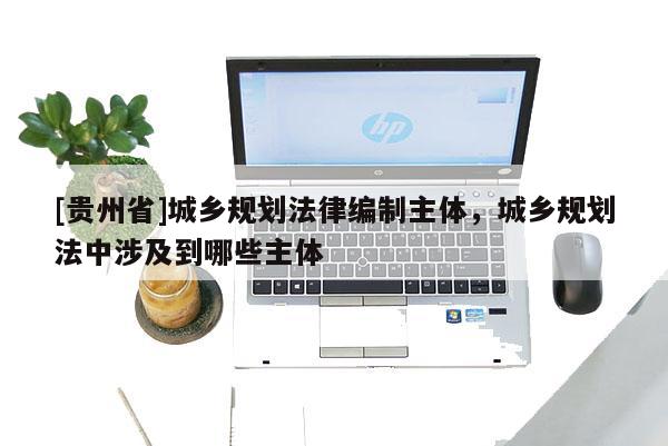 [貴州省]城鄉(xiāng)規(guī)劃法律編制主體，城鄉(xiāng)規(guī)劃法中涉及到哪些主體