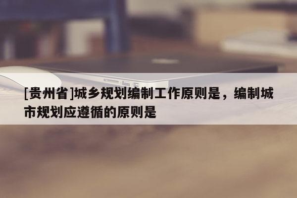 [貴州省]城鄉(xiāng)規(guī)劃編制工作原則是，編制城市規(guī)劃應(yīng)遵循的原則是