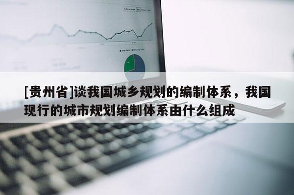 [貴州省]談我國城鄉(xiāng)規(guī)劃的編制體系，我國現(xiàn)行的城市規(guī)劃編制體系由什么組成