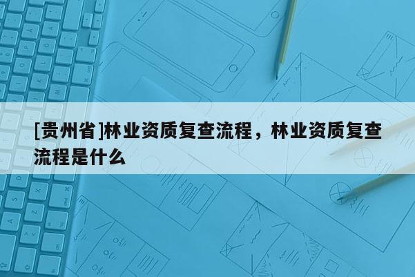 [貴州省]林業資質復查流程，林業資質復查流程是什么