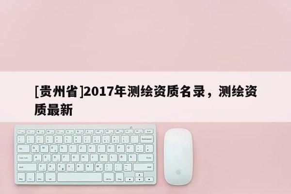 [貴州省]2017年測繪資質(zhì)名錄，測繪資質(zhì)最新