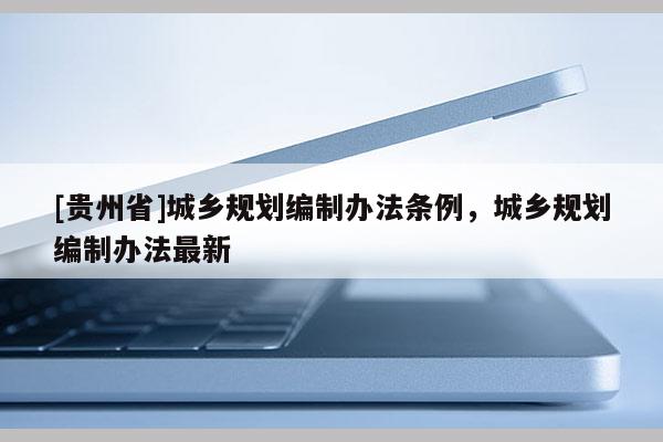 [貴州省]城鄉(xiāng)規(guī)劃編制辦法條例，城鄉(xiāng)規(guī)劃編制辦法最新