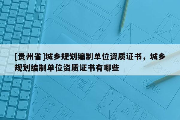 [貴州省]城鄉規劃編制單位資質證書，城鄉規劃編制單位資質證書有哪些