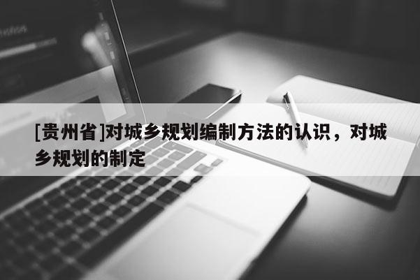 [貴州省]對城鄉規劃編制方法的認識，對城鄉規劃的制定