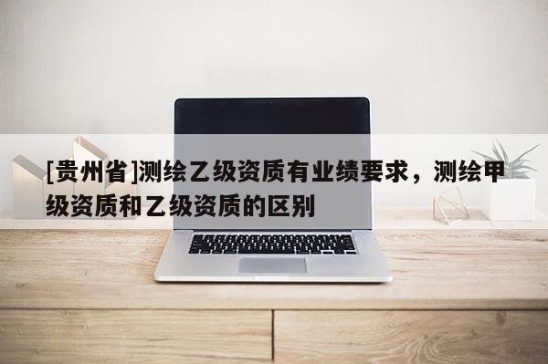 [貴州省]測繪乙級資質有業績要求，測繪甲級資質和乙級資質的區別