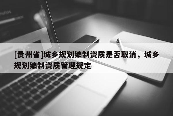 [貴州省]城鄉規劃編制資質是否取消，城鄉規劃編制資質管理規定