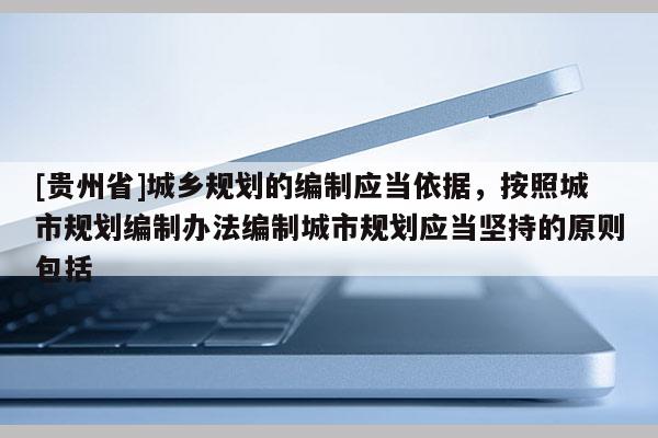[貴州省]城鄉(xiāng)規(guī)劃的編制應(yīng)當(dāng)依據(jù)，按照城市規(guī)劃編制辦法編制城市規(guī)劃應(yīng)當(dāng)堅(jiān)持的原則包括