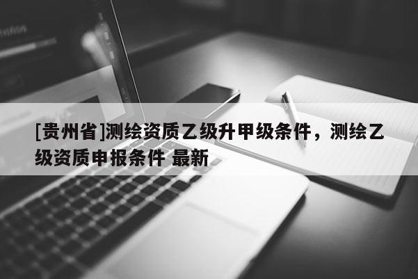 [貴州省]測繪資質乙級升甲級條件，測繪乙級資質申報條件 最新