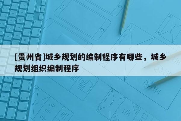 [貴州省]城鄉規劃的編制程序有哪些，城鄉規劃組織編制程序