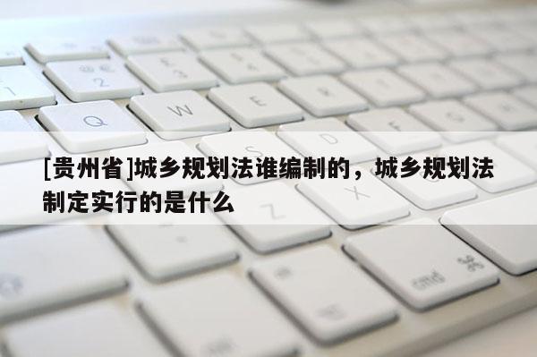 [貴州省]城鄉規劃法誰編制的，城鄉規劃法制定實行的是什么