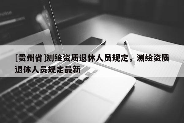 [貴州省]測繪資質退休人員規(guī)定，測繪資質退休人員規(guī)定最新