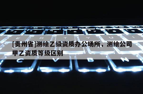 [貴州省]測繪乙級資質辦公場所，測繪公司甲乙資質等級區別
