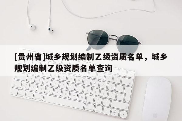 [貴州省]城鄉規劃編制乙級資質名單，城鄉規劃編制乙級資質名單查詢